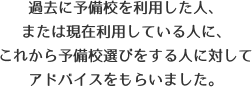 過去に予備校を利用した人、または現在利用している人に、これから予備校選びをする人に対してアドバイスをもらいました。